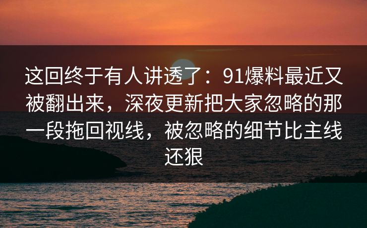 这回终于有人讲透了：91爆料最近又被翻出来，深夜更新把大家忽略的那一段拖回视线，被忽略的细节比主线还狠