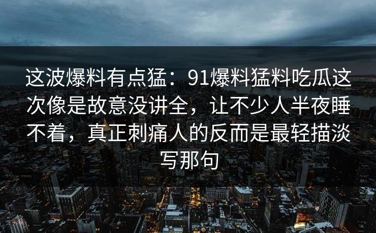 这波爆料有点猛：91爆料猛料吃瓜这次像是故意没讲全，让不少人半夜睡不着，真正刺痛人的反而是最轻描淡写那句