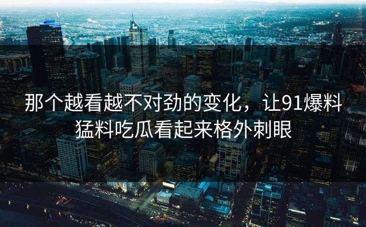那个越看越不对劲的变化，让91爆料猛料吃瓜看起来格外刺眼