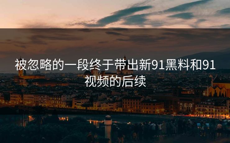 被忽略的一段终于带出新91黑料和91视频的后续