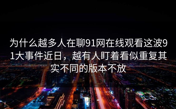 为什么越多人在聊91网在线观看这波91大事件近日，越有人盯着看似重复其实不同的版本不放