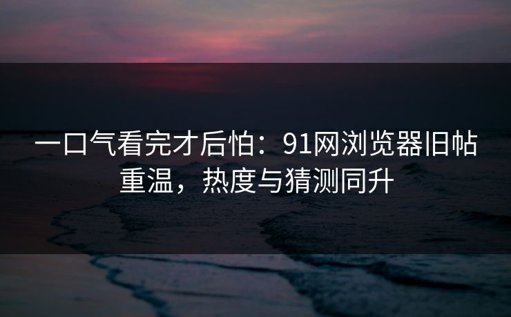 一口气看完才后怕：91网浏览器旧帖重温，热度与猜测同升