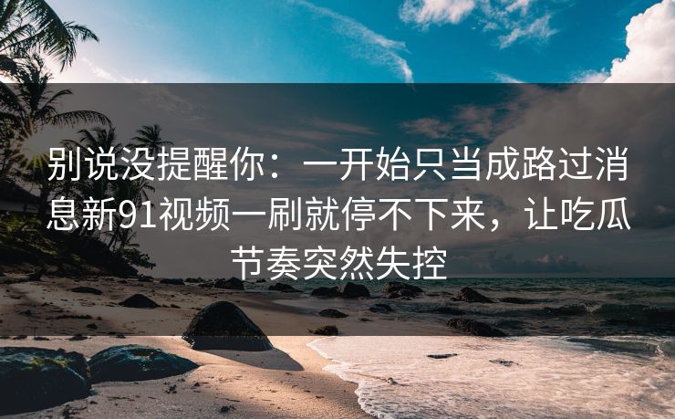 别说没提醒你：一开始只当成路过消息新91视频一刷就停不下来，让吃瓜节奏突然失控
