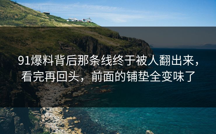 91爆料背后那条线终于被人翻出来，看完再回头，前面的铺垫全变味了