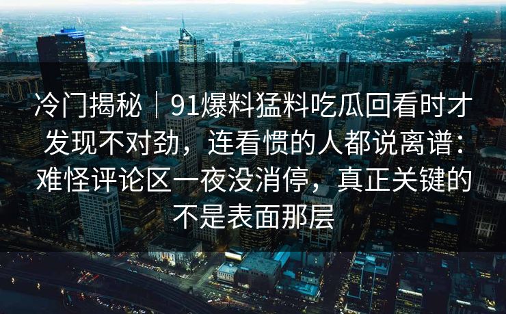 冷门揭秘｜91爆料猛料吃瓜回看时才发现不对劲，连看惯的人都说离谱：难怪评论区一夜没消停，真正关键的不是表面那层
