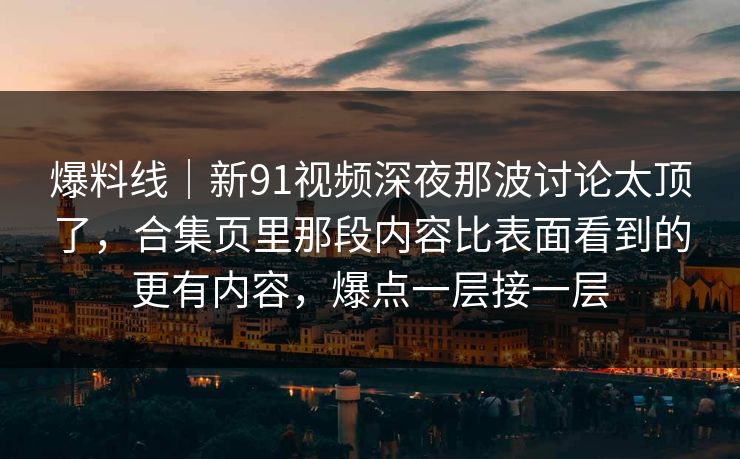 爆料线｜新91视频深夜那波讨论太顶了，合集页里那段内容比表面看到的更有内容，爆点一层接一层
