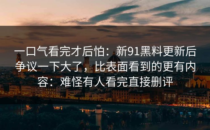 一口气看完才后怕：新91黑料更新后争议一下大了，比表面看到的更有内容：难怪有人看完直接删评