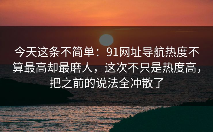 今天这条不简单：91网址导航热度不算最高却最磨人，这次不只是热度高，把之前的说法全冲散了