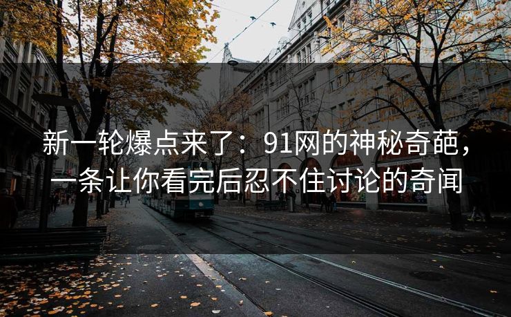 新一轮爆点来了：91网的神秘奇葩，一条让你看完后忍不住讨论的奇闻