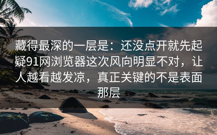 藏得最深的一层是：还没点开就先起疑91网浏览器这次风向明显不对，让人越看越发凉，真正关键的不是表面那层