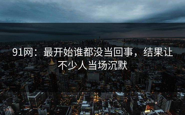 91网：最开始谁都没当回事，结果让不少人当场沉默