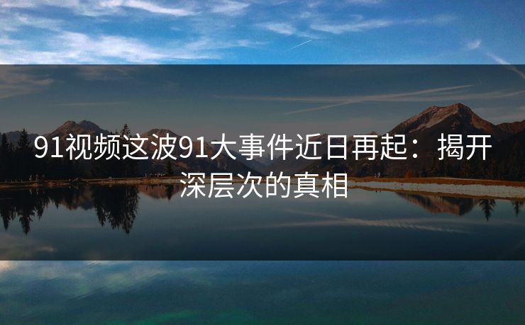 91视频这波91大事件近日再起：揭开深层次的真相