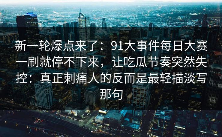 新一轮爆点来了：91大事件每日大赛一刷就停不下来，让吃瓜节奏突然失控：真正刺痛人的反而是最轻描淡写那句