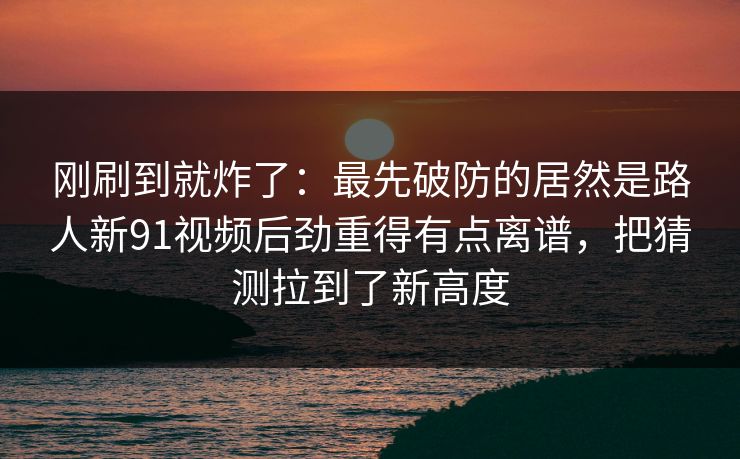 刚刷到就炸了：最先破防的居然是路人新91视频后劲重得有点离谱，把猜测拉到了新高度