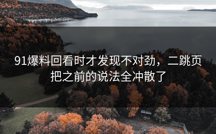 91爆料回看时才发现不对劲，二跳页把之前的说法全冲散了