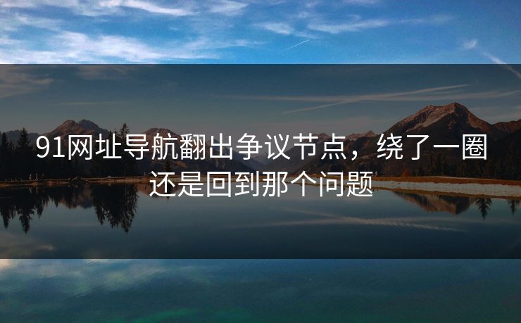 91网址导航翻出争议节点，绕了一圈还是回到那个问题
