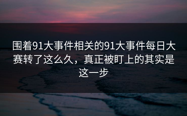 围着91大事件相关的91大事件每日大赛转了这么久，真正被盯上的其实是这一步