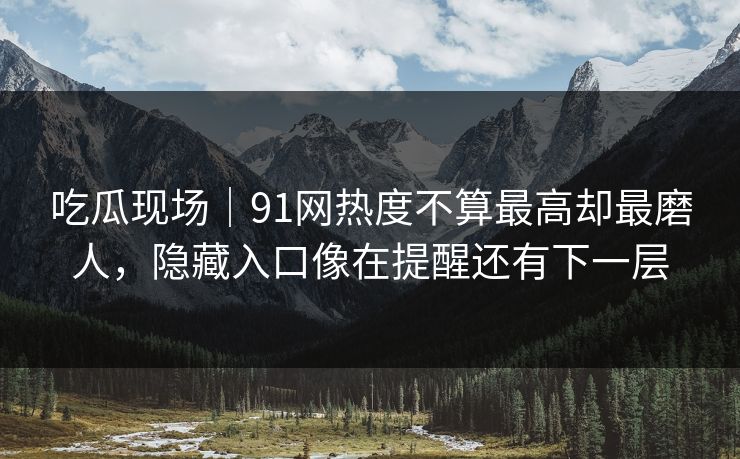 吃瓜现场｜91网热度不算最高却最磨人，隐藏入口像在提醒还有下一层