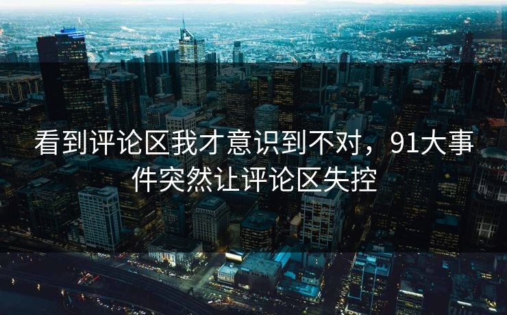 看到评论区我才意识到不对，91大事件突然让评论区失控