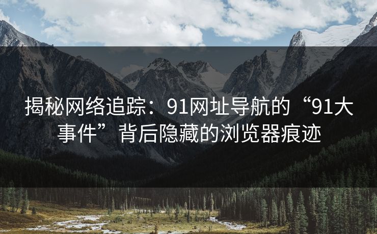 揭秘网络追踪：91网址导航的“91大事件”背后隐藏的浏览器痕迹