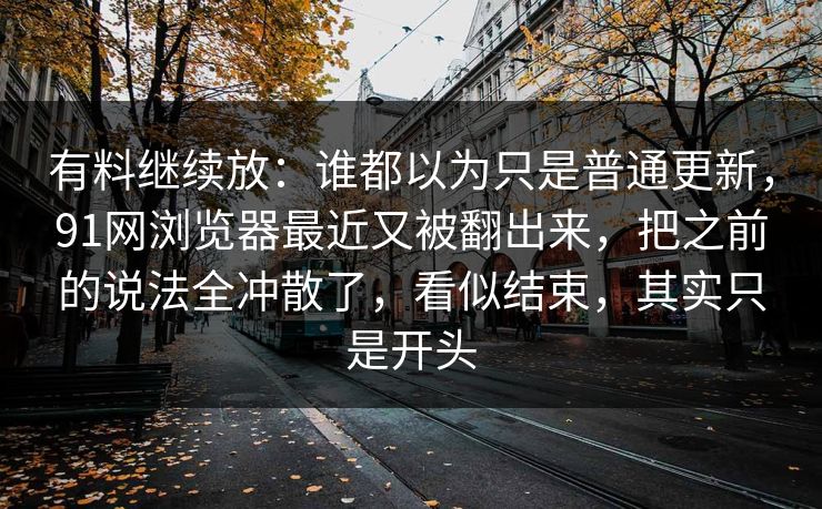 有料继续放：谁都以为只是普通更新，91网浏览器最近又被翻出来，把之前的说法全冲散了，看似结束，其实只是开头