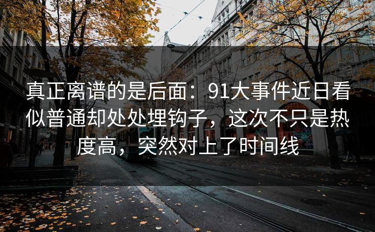 真正离谱的是后面：91大事件近日看似普通却处处埋钩子，这次不只是热度高，突然对上了时间线