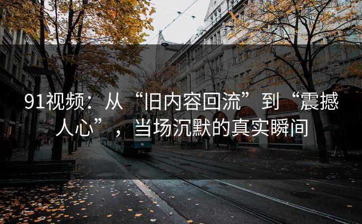 91视频：从“旧内容回流”到“震撼人心”，当场沉默的真实瞬间