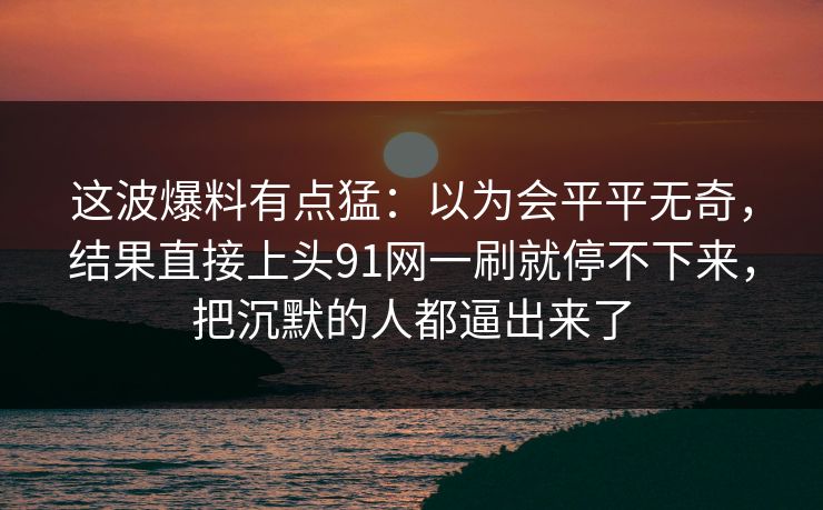 这波爆料有点猛：以为会平平无奇，结果直接上头91网一刷就停不下来，把沉默的人都逼出来了