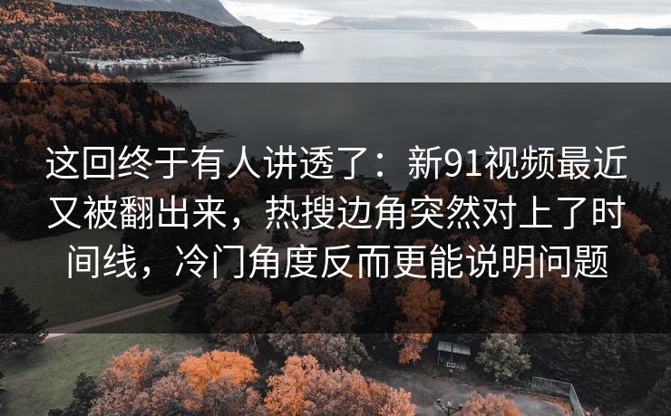 这回终于有人讲透了：新91视频最近又被翻出来，热搜边角突然对上了时间线，冷门角度反而更能说明问题
