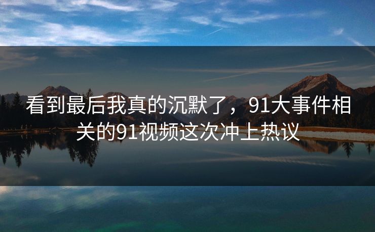 看到最后我真的沉默了，91大事件相关的91视频这次冲上热议