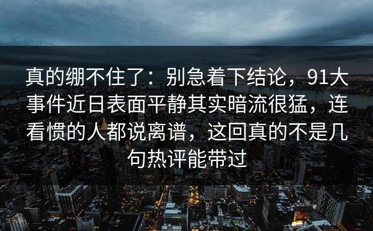 真的绷不住了：别急着下结论，91大事件近日表面平静其实暗流很猛，连看惯的人都说离谱，这回真的不是几句热评能带过