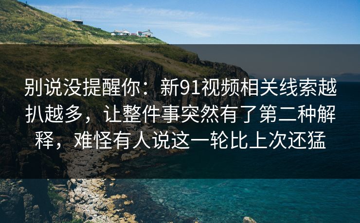 别说没提醒你：新91视频相关线索越扒越多，让整件事突然有了第二种解释，难怪有人说这一轮比上次还猛