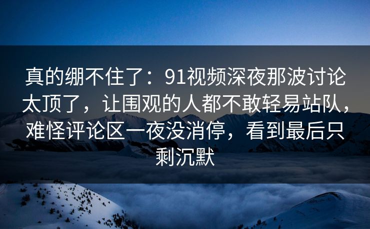 真的绷不住了：91视频深夜那波讨论太顶了，让围观的人都不敢轻易站队，难怪评论区一夜没消停，看到最后只剩沉默