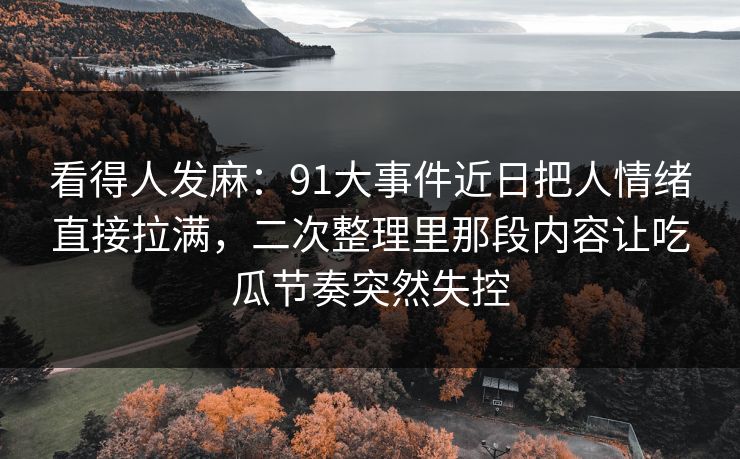 看得人发麻：91大事件近日把人情绪直接拉满，二次整理里那段内容让吃瓜节奏突然失控