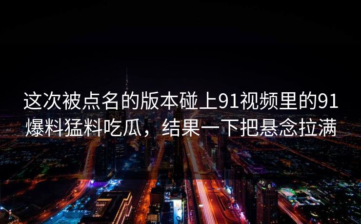 这次被点名的版本碰上91视频里的91爆料猛料吃瓜，结果一下把悬念拉满