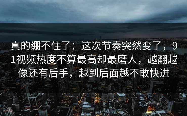 真的绷不住了：这次节奏突然变了，91视频热度不算最高却最磨人，越翻越像还有后手，越到后面越不敢快进