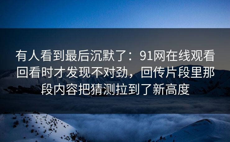 有人看到最后沉默了：91网在线观看回看时才发现不对劲，回传片段里那段内容把猜测拉到了新高度