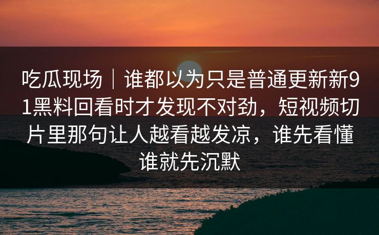 吃瓜现场｜谁都以为只是普通更新新91黑料回看时才发现不对劲，短视频切片里那句让人越看越发凉，谁先看懂谁就先沉默