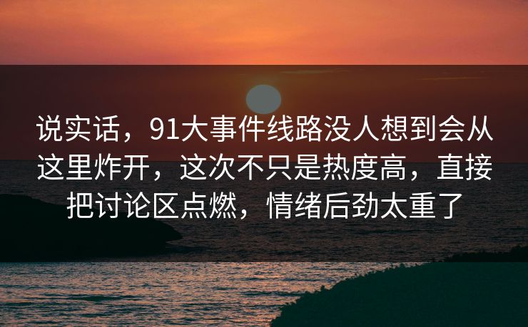 说实话，91大事件线路没人想到会从这里炸开，这次不只是热度高，直接把讨论区点燃，情绪后劲太重了