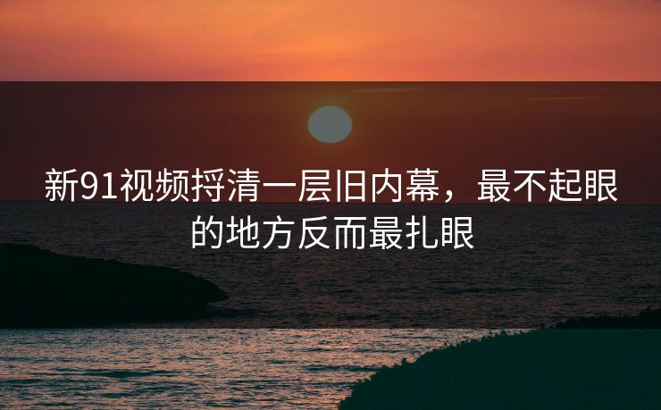 新91视频捋清一层旧内幕，最不起眼的地方反而最扎眼