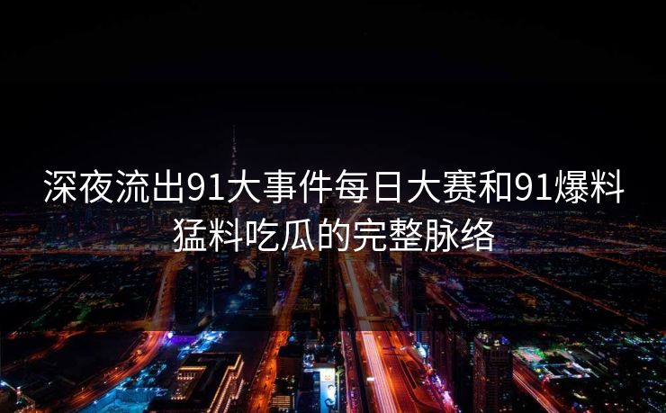 深夜流出91大事件每日大赛和91爆料猛料吃瓜的完整脉络
