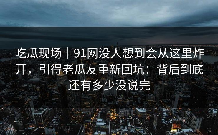 吃瓜现场｜91网没人想到会从这里炸开，引得老瓜友重新回坑：背后到底还有多少没说完