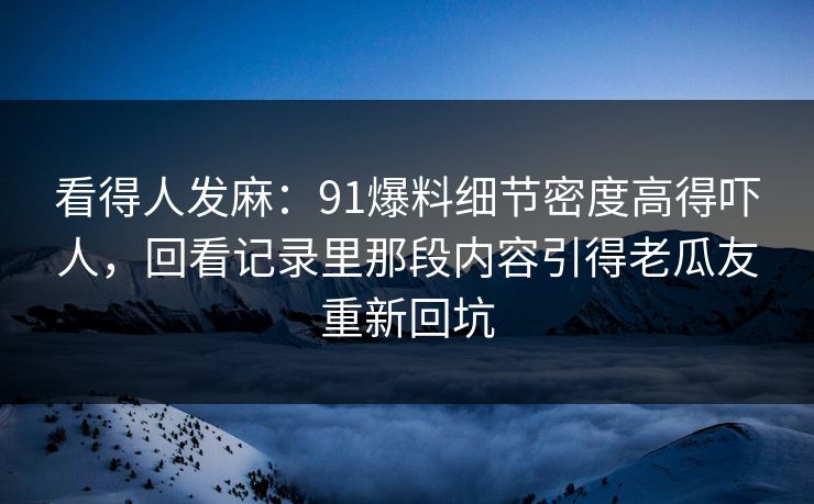 看得人发麻：91爆料细节密度高得吓人，回看记录里那段内容引得老瓜友重新回坑