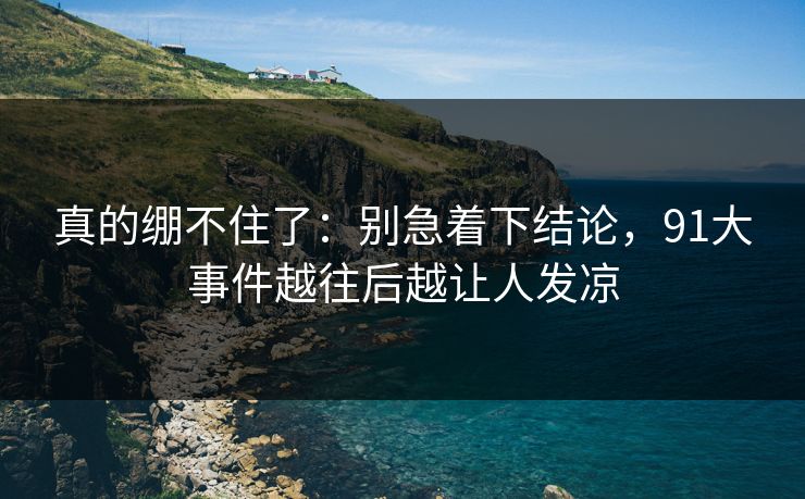 真的绷不住了：别急着下结论，91大事件越往后越让人发凉