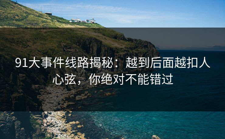 91大事件线路揭秘：越到后面越扣人心弦，你绝对不能错过