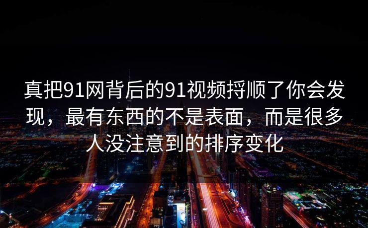 真把91网背后的91视频捋顺了你会发现，最有东西的不是表面，而是很多人没注意到的排序变化