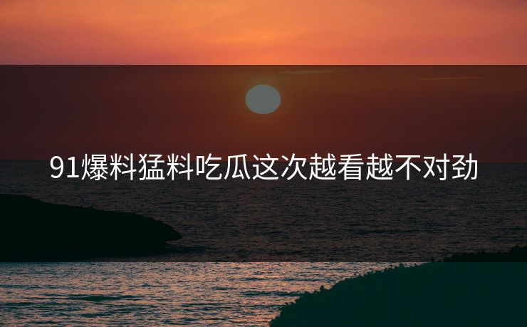 91爆料猛料吃瓜这次越看越不对劲