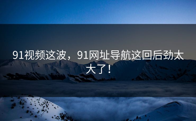 91视频这波，91网址导航这回后劲太大了！