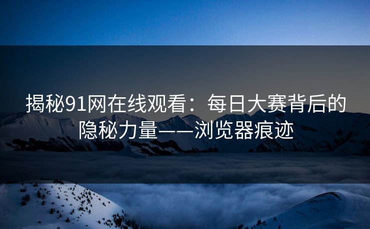 揭秘91网在线观看：每日大赛背后的隐秘力量——浏览器痕迹