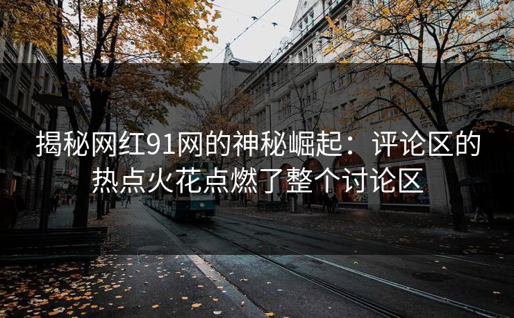 揭秘网红91网的神秘崛起：评论区的热点火花点燃了整个讨论区